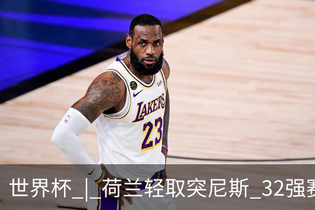 世界杯 | 荷兰轻取突尼斯 32强赛对阵摩洛哥