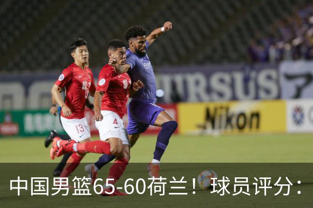 中国男篮65-60荷兰！球员评分：4人满分，3人良好，2人不合格