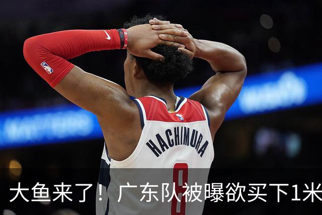 大鱼来了！广东队被曝欲买下1米92新控卫，交易筹码是张皓嘉？