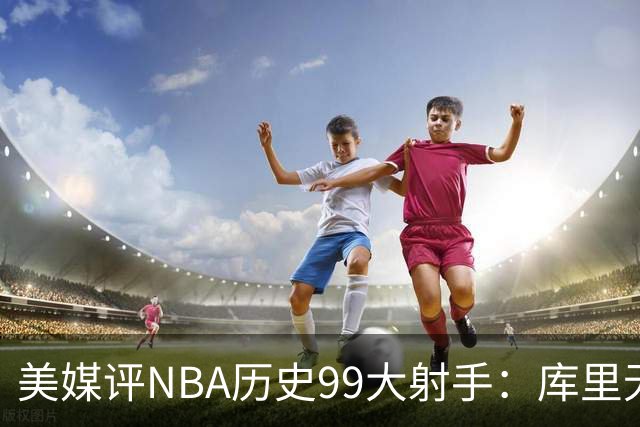 美媒评NBA历史99大射手：库里无悬念居首 杜兰特第4詹姆斯第36